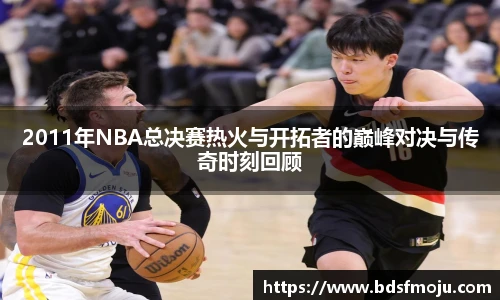 2011年NBA总决赛热火与开拓者的巅峰对决与传奇时刻回顾