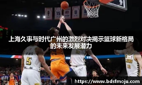 上海久事与时代广州的激烈对决揭示篮球新格局的未来发展潜力